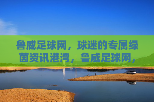 鲁威足球网,球迷的专属绿茵资讯港湾,鲁威足球网,球迷专属绿茵资讯港湾