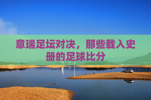 意瑞足坛对决,那些载入史册的足球比分