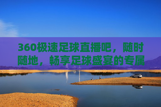 360极速足球直播吧，随时随地，畅享足球盛宴的专属观赛平台，360极速足球直播吧，随时随地畅享专属足球盛宴