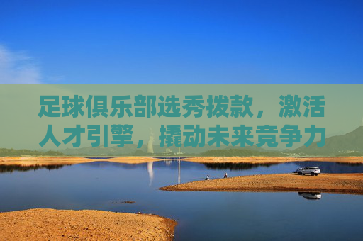 足球俱乐部选秀拨款,激活人才引擎,撬动未来竞争力,足球俱乐部选秀拨款激活人才引擎 撬动未来竞争力