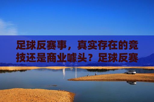 足球反赛事,真实存在的竞技还是商业噱头?足球反赛事,竞技真实还是商业噱头?