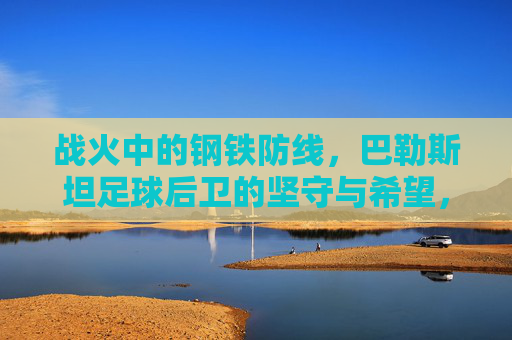战火中的钢铁防线,巴勒斯坦足球后卫的坚守与希望,战火中的钢铁防线,巴勒斯坦足球后卫的坚守与希望