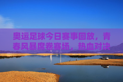 奥运足球今日赛事回放，青春风暴席卷赛场，热血对决点燃夏夜激情，奥运足球今日回放，青春风暴热血对决燃爆夏夜激情