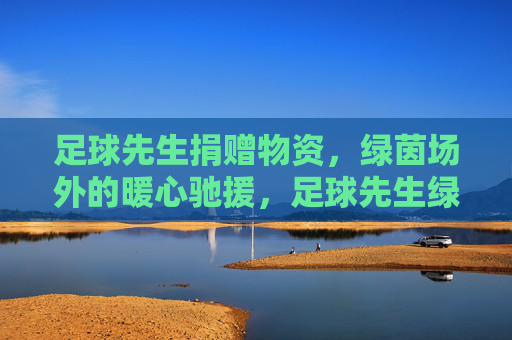 足球先生捐赠物资,绿茵场外的暖心驰援,足球先生绿茵场外暖心驰援