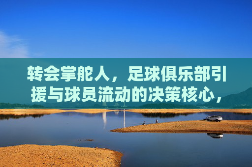 转会掌舵人,足球俱乐部引援与球员流动的决策核心,转会掌舵人,足球俱乐部引援与球员流动的决策核心