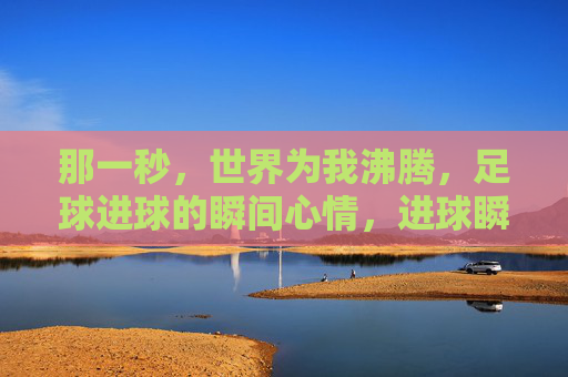 那一秒,世界为我沸腾,足球进球的瞬间心情,进球瞬间,世界为我沸腾