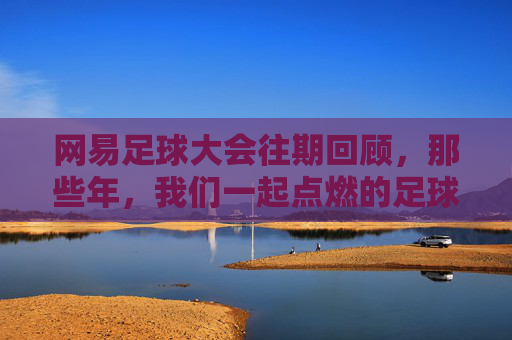网易足球大会往期回顾,那些年,我们一起点燃的足球记忆,网易足球大会往期回顾,那些年,我们一起点燃的足球记忆
