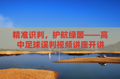 精准识判,护航绿茵——高中足球误判视频讲座开讲