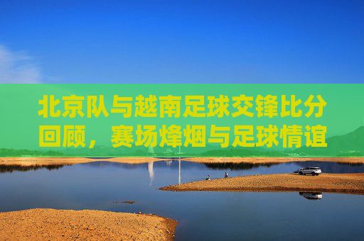 北京队与越南足球交锋比分回顾,赛场烽烟与足球情谊,北京队与越南足球交锋回顾,赛场烽烟里的足球情谊
