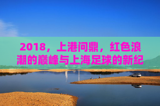 2018,上港问鼎,红色浪潮的巅峰与上海足球的新纪元,2018上港问鼎,红色巅峰铸就上海足球新纪元