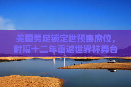 美国男足锁定世预赛席位,时隔十二年重返世界杯舞台,美国男足锁定世预赛席位,时隔十二年重返世界杯