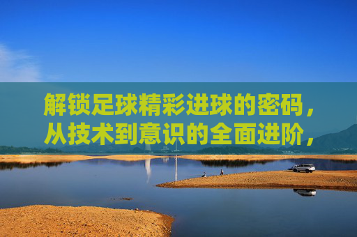 解锁足球精彩进球的密码，从技术到意识的全面进阶，足球进球密码，从技术到意识的全面进阶