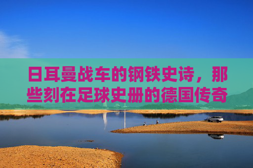 日耳曼战车的钢铁史诗,那些刻在足球史册的德国传奇之战,日耳曼战车的钢铁史诗,刻在足球史册的传奇之战