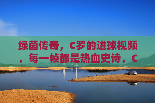 绿茵传奇,C罗的进球视频,每一帧都是热血史诗,C罗绿茵传奇,进球视频帧帧热血史诗