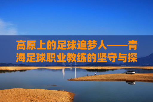 高原上的足球追梦人——青海足球职业教练的坚守与探索，高原足坛追梦人，青海职业教练的坚守与探索