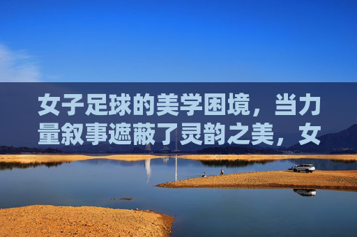 女子足球的美学困境,当力量叙事遮蔽了灵韵之美,女子足球,力量叙事遮蔽灵韵之美