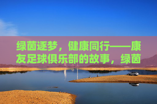 绿茵逐梦,健康同行——康友足球俱乐部的故事,绿茵逐梦,健康同行——康友足球俱乐部