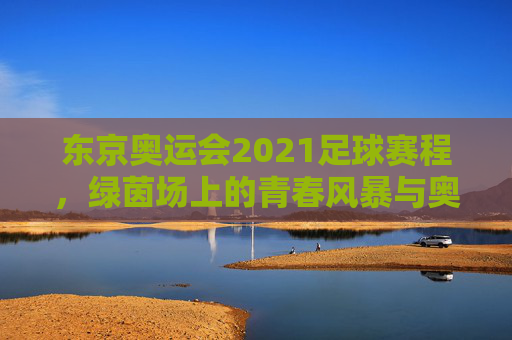 东京奥运会2021足球赛程，绿茵场上的青春风暴与奥运梦想，东京奥运会2021足球赛程，绿茵青春风暴，奥运梦想启航