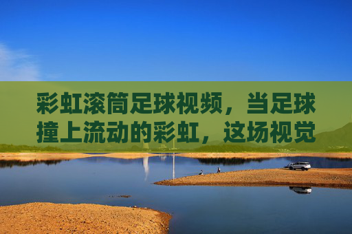 彩虹滚筒足球视频，当足球撞上流动的彩虹，这场视觉盛宴太上头！彩虹滚筒足球，足球撞上流动彩虹，视觉盛宴太上头！