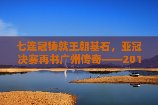 七连冠铸就王朝基石，亚冠决赛再书广州传奇——2017赛季广州足球全景回顾，七连冠铸就王朝，亚冠再书传奇——2017广州足球全景回顾