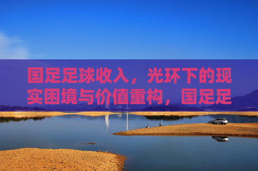 国足足球收入，光环下的现实困境与价值重构，国足足球收入，光环下的困境与价值重构