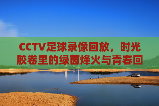 CCTV足球录像回放，时光胶卷里的绿茵烽火与青春回响，绿茵烽火，青春回响，CCTV足球录像回放时光胶卷
