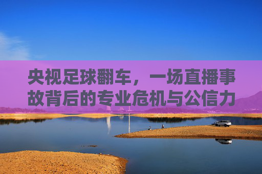 央视足球翻车,一场直播事故背后的专业危机与公信力拷问,央视足球翻车,直播事故背后的专业危机与公信力拷问