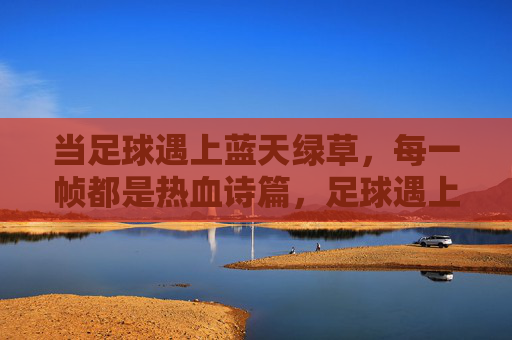 当足球遇上蓝天绿草,每一帧都是热血诗篇,足球遇上蓝天绿草,热血诗篇帧帧燃