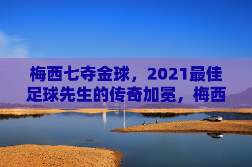 梅西七夺金球,2021最佳足球先生的传奇加冕,梅西七夺金球,2021最佳足球先生传奇加冕