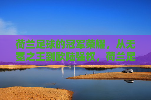荷兰足球的冠军荣耀,从无冕之王到欧陆强权,荷兰足球,从无冕之王到欧陆强权的冠军荣耀