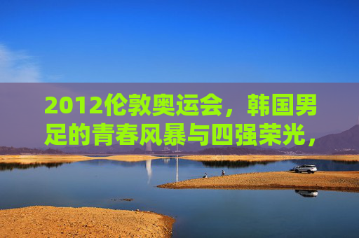 2012伦敦奥运会，韩国男足的青春风暴与四强荣光，2012伦敦奥运会韩国男足，青春风暴与四强荣光