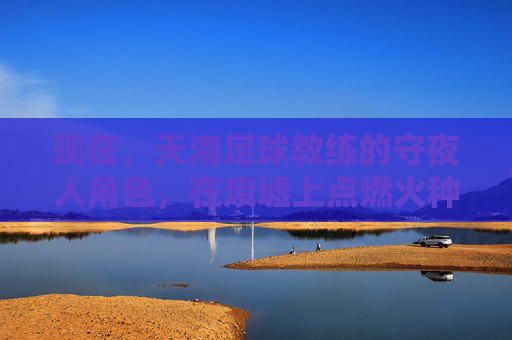 现在,天海足球教练的守夜人角色,在废墟上点燃火种,天海守夜人,废墟上的火种