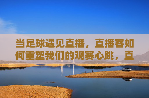 当足球遇见直播,直播客如何重塑我们的观赛心跳,直播客重塑足球观赛心跳