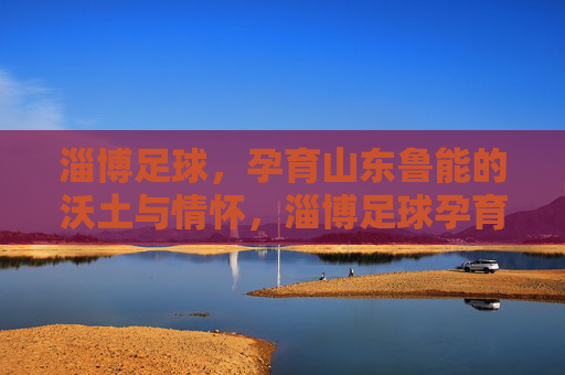 淄博足球,孕育山东鲁能的沃土与情怀,淄博足球孕育山东鲁能,沃土与情怀