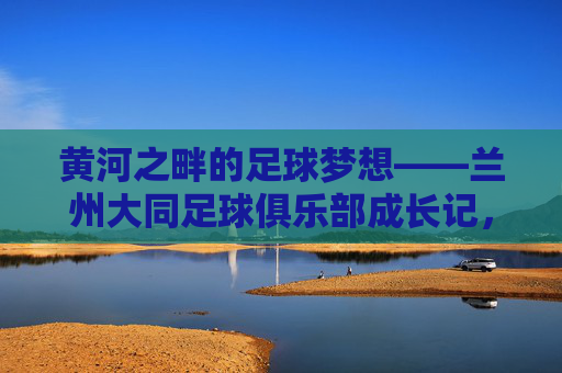 黄河之畔的足球梦想——兰州大同足球俱乐部成长记,黄河之畔的足球梦想,兰州大同足球俱乐部成长