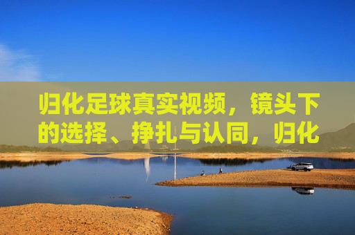 归化足球真实视频,镜头下的选择、挣扎与认同,归化足球,镜头下的选择、挣扎与认同