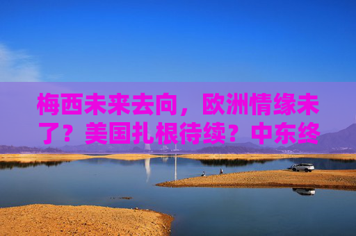 梅西未来去向,欧洲情缘未了?美国扎根待续?中东终章可期?梅西未来去向,欧洲、美国、中东何去何从?