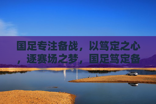 国足专注备战，以笃定之心，逐赛场之梦，国足笃定备战 逐梦赛场