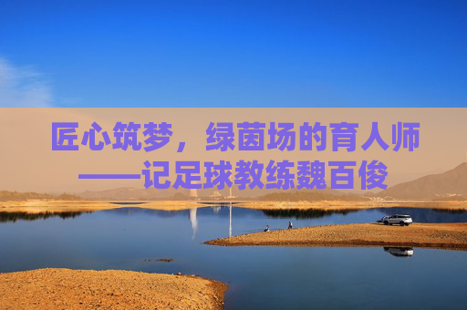 匠心筑梦,绿茵场的育人师——记足球教练魏百俊