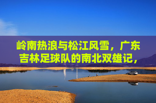 岭南热浪与松江风雪,广东吉林足球队的南北双雄记,岭南热浪松江雪,粤吉双雄南北记