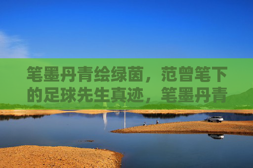 笔墨丹青绘绿茵，范曾笔下的足球先生真迹，笔墨丹青绘绿茵，范曾足球先生真迹