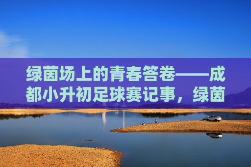 绿茵场上的青春答卷——成都小升初足球赛记事，绿茵场上的青春答卷——成都小升初足球赛