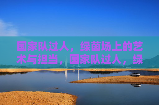 国家队过人,绿茵场上的艺术与担当,国家队过人,绿茵场艺术与担当