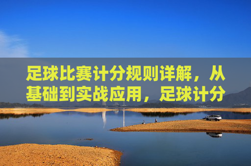 足球比赛计分规则详解，从基础到实战应用，足球计分规则详解，从基础到实战应用