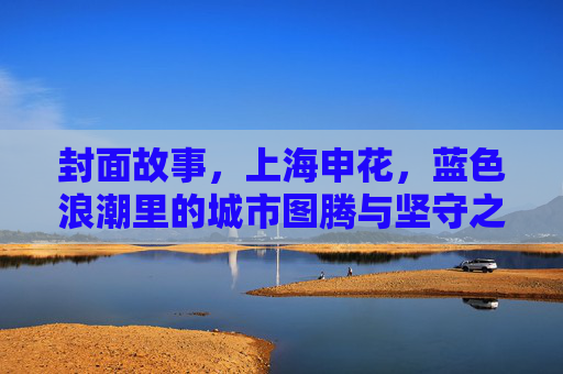 封面故事,上海申花,蓝色浪潮里的城市图腾与坚守之光,蓝色浪潮里的城市图腾与坚守之光