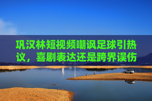 巩汉林短视频嘲讽足球引热议,喜剧表达还是跨界误伤?巩汉林嘲讽足球短视频引热议,喜剧表达还是跨界误伤?