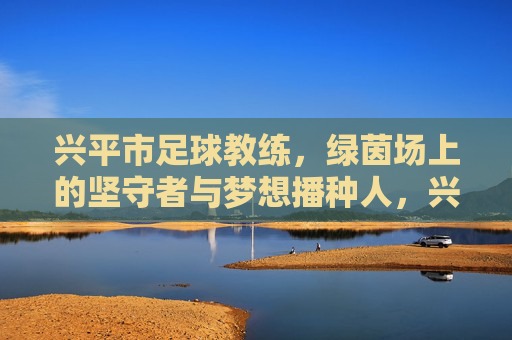 兴平市足球教练,绿茵场上的坚守者与梦想播种人,兴平市足球教练,绿茵场的坚守者与梦想播种人