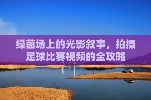 绿茵场上的光影叙事,拍摄足球比赛视频的全攻略