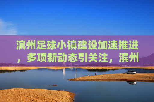 滨州足球小镇建设加速推进,多项新动态引关注,滨州足球小镇建设加速推进 新动态引关注