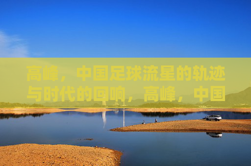 高峰,中国足球流星的轨迹与时代的回响,高峰,中国足球流星的轨迹与时代回响